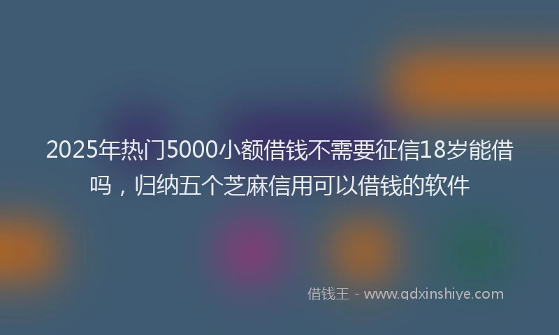 2025年热门5000小额借钱不需要征信18岁能借吗，归纳五个芝麻信用可以借钱的软件