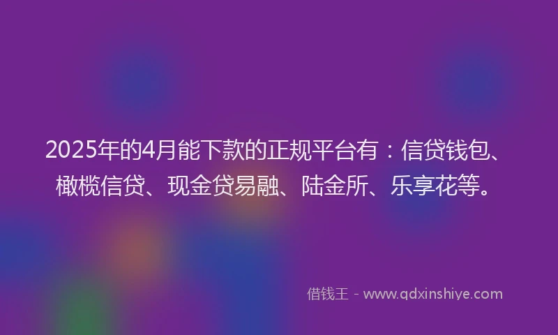2025年的4月能下款的正规平台有：信贷钱包、橄榄信贷、现金贷易融、陆金所、乐享花等。
