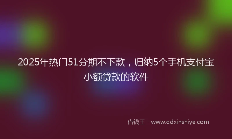 2025年热门51分期不下款，归纳5个手机支付宝小额贷款的软件