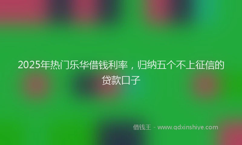 2025年热门乐华借钱利率，归纳五个不上征信的贷款口子