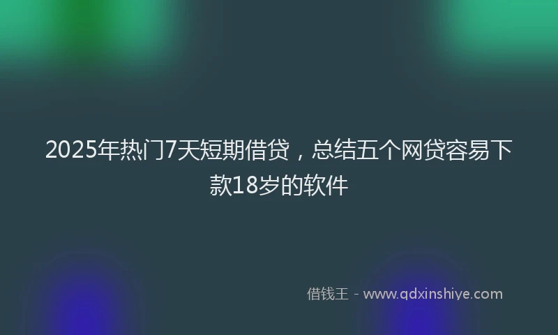 2025年热门7天短期借贷，总结五个网贷容易下款18岁的软件