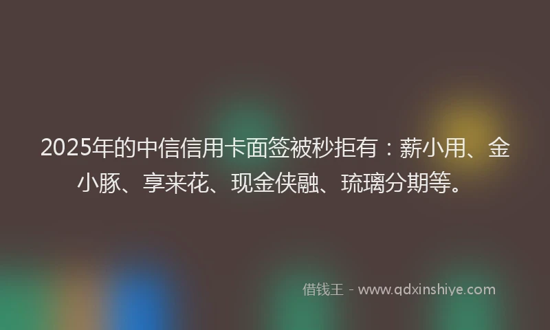2025年的中信信用卡面签被秒拒有：薪小用、金小豚、享来花、现金侠融、琉璃分期等。