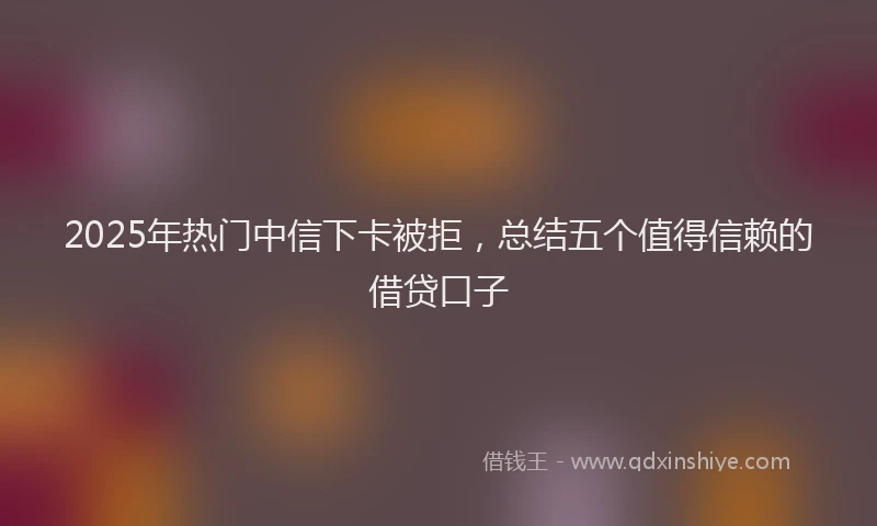 2025年热门中信下卡被拒，总结五个值得信赖的借贷口子
