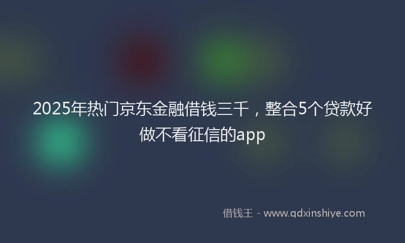 2025年热门京东金融借钱三千，整合5个贷款好做不看征信的app