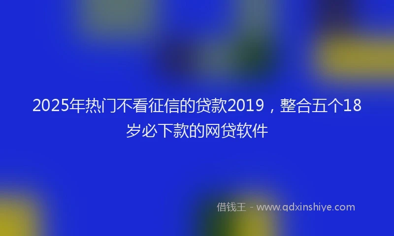 2025年热门不看征信的贷款2019，整合五个18岁必下款的网贷软件