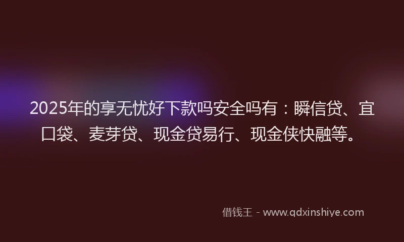 2025年的享无忧好下款吗安全吗有：瞬信贷、宜口袋、麦芽贷、现金贷易行、现金侠快融等。