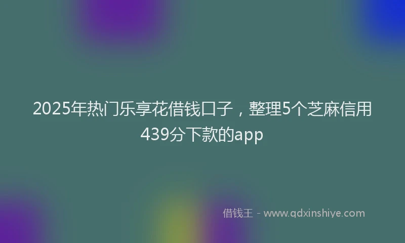 2025年热门乐享花借钱口子，整理5个芝麻信用439分下款的app