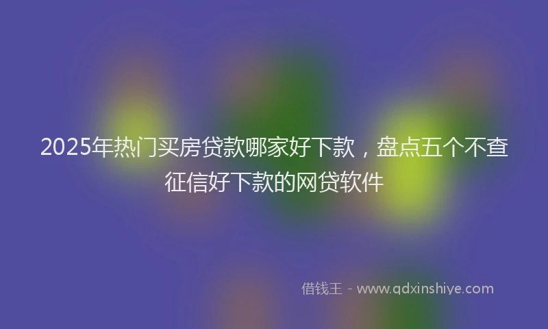 2025年热门买房贷款哪家好下款，盘点五个不查征信好下款的网贷软件
