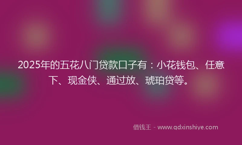 2025年的五花八门贷款口子有：小花钱包、任意下、现金侠、通过放、琥珀贷等。