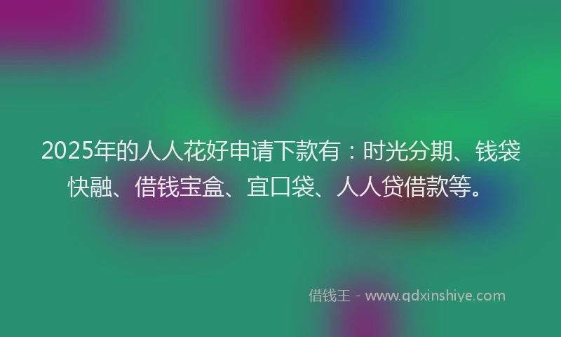2025年的人人花好申请下款有：时光分期、钱袋快融、借钱宝盒、宜口袋、人人贷借款等。