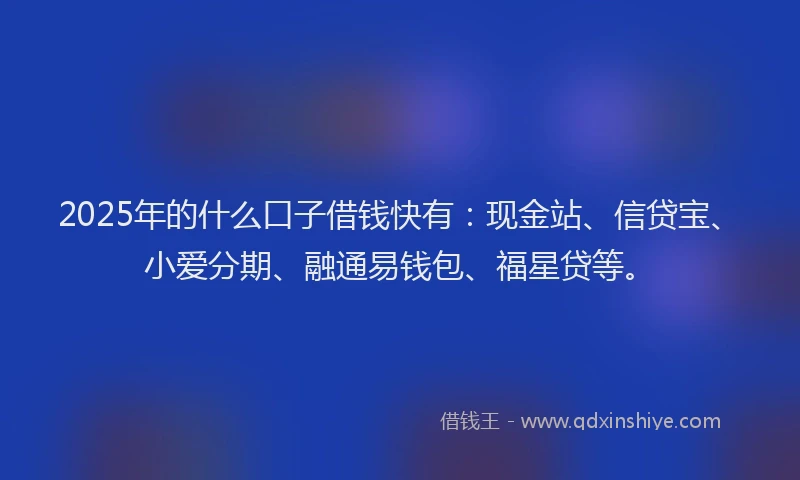 2025年的什么口子借钱快有：现金站、信贷宝、小爱分期、融通易钱包、福星贷等。