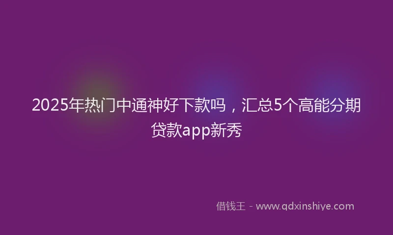2025年热门中通神好下款吗，汇总5个高能分期贷款app新秀