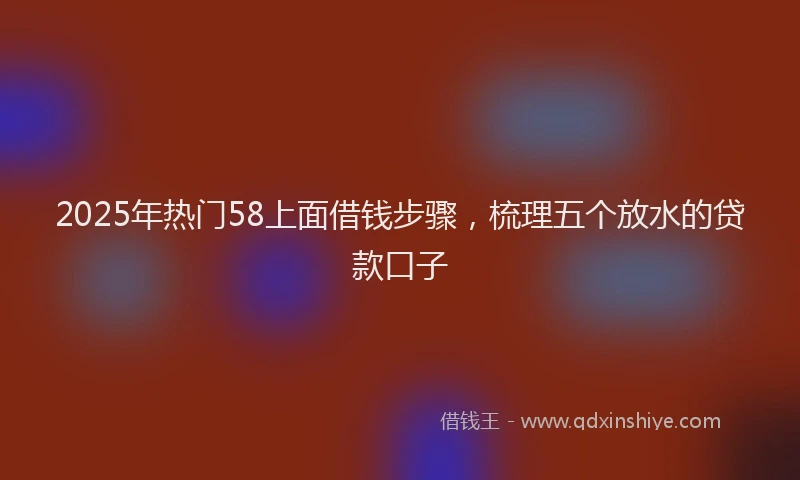 2025年热门58上面借钱步骤，梳理五个放水的贷款口子