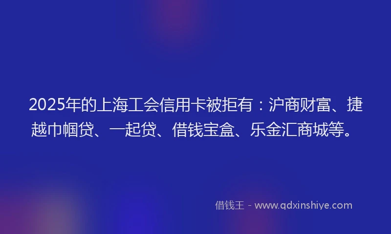 2025年的上海工会信用卡被拒有：沪商财富、捷越巾帼贷、一起贷、借钱宝盒、乐金汇商城等。