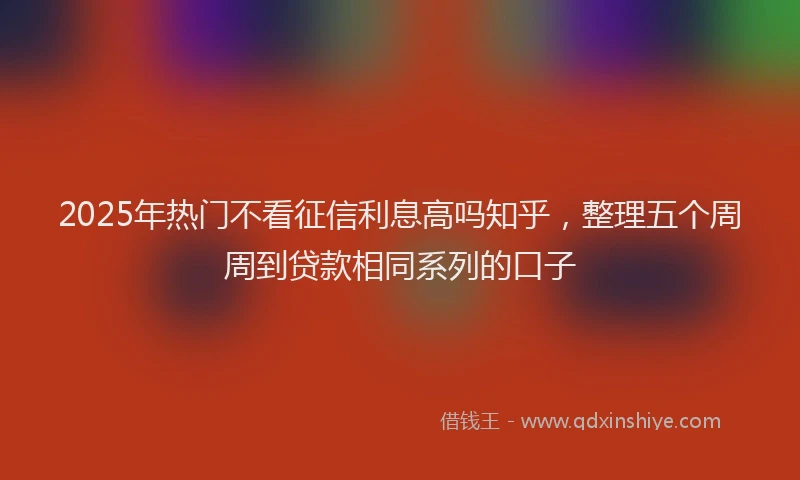 2025年热门不看征信利息高吗知乎，整理五个周周到贷款相同系列的口子