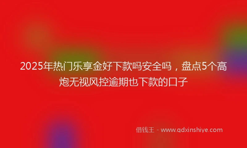 2025年热门乐享金好下款吗安全吗，盘点5个高炮无视风控逾期也下款的口子