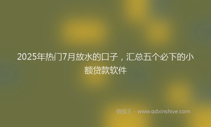 2025年热门7月放水的口子，汇总五个必下的小额贷款软件