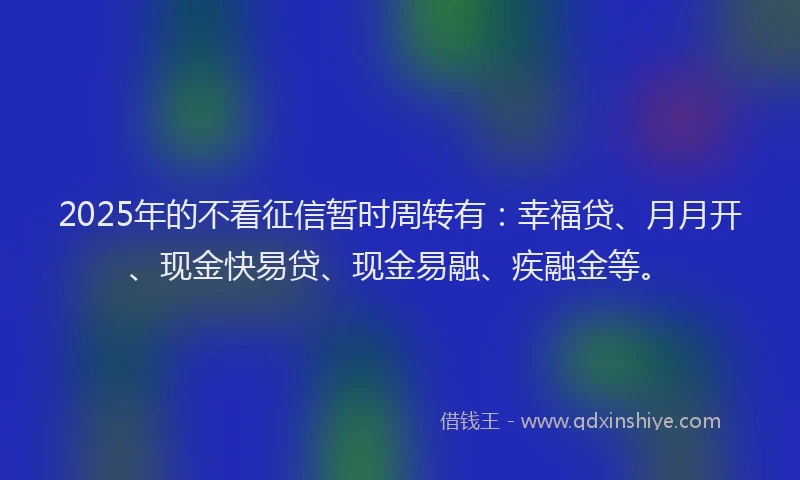 2025年的不看征信暂时周转有：幸福贷、月月开、现金快易贷、现金易融、疾融金等。
