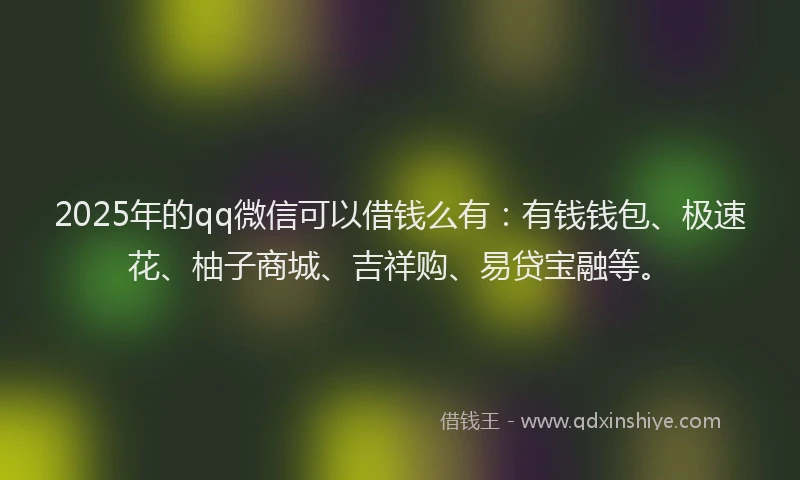 2025年的qq微信可以借钱么有：有钱钱包、极速花、柚子商城、吉祥购、易贷宝融等。