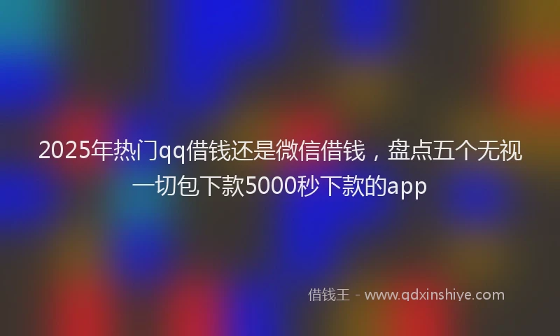 2025年热门qq借钱还是微信借钱，盘点五个无视一切包下款5000秒下款的app