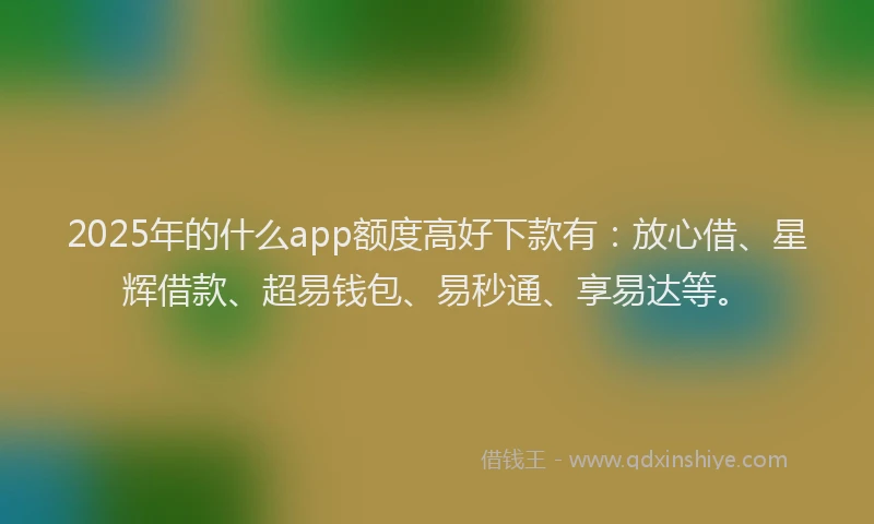 2025年的什么app额度高好下款有：放心借、星辉借款、超易钱包、易秒通、享易达等。