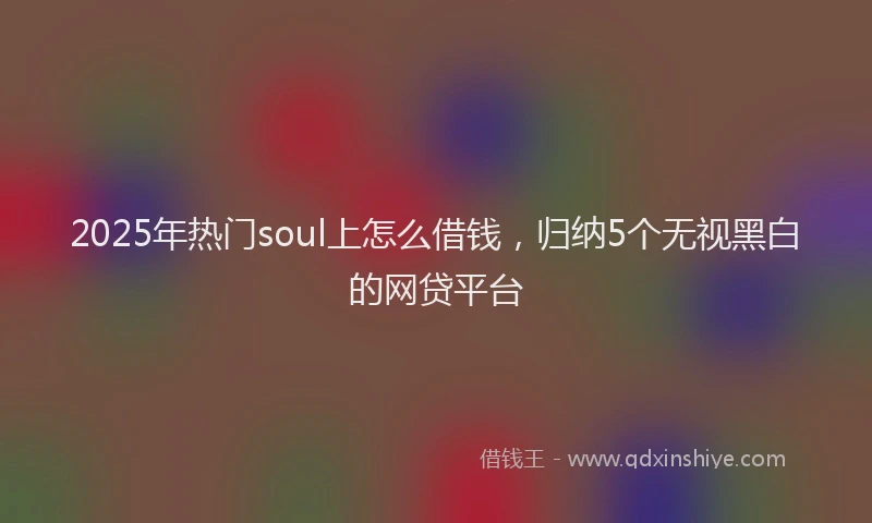 2025年热门soul上怎么借钱，归纳5个无视黑白的网贷平台