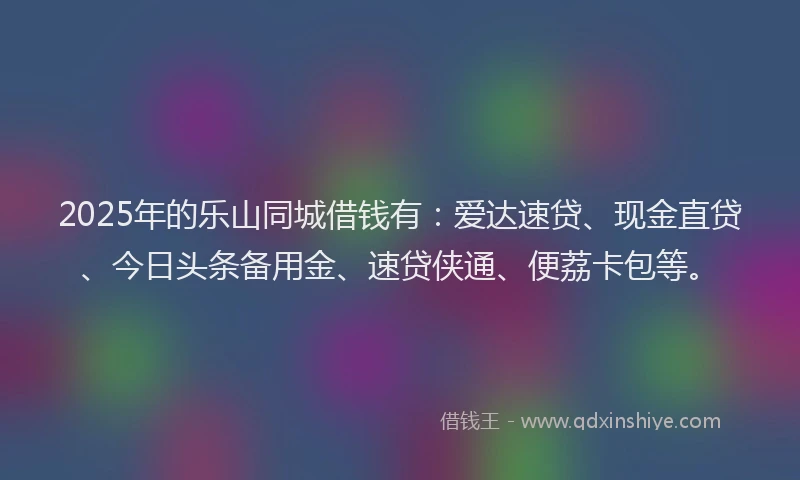 2025年的乐山同城借钱有：爱达速贷、现金直贷、今日头条备用金、速贷侠通、便荔卡包等。