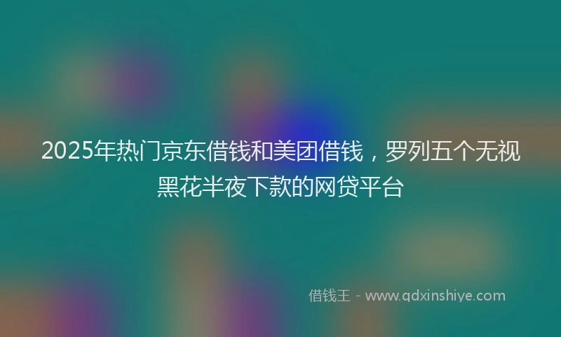 2025年热门京东借钱和美团借钱，罗列五个无视黑花半夜下款的网贷平台