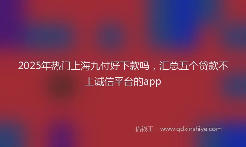 2025年热门上海九付好下款吗，汇总五个贷款不上诚信平台的app