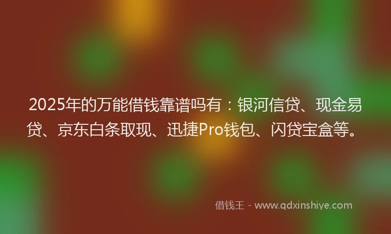 2025年的万能借钱靠谱吗有：银河信贷、现金易贷、京东白条取现、迅捷Pro钱包、闪贷宝盒等。