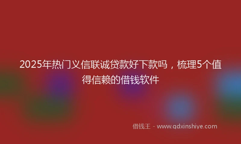 2025年热门义信联诚贷款好下款吗，梳理5个值得信赖的借钱软件