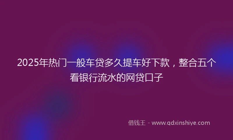 2025年热门一般车贷多久提车好下款，整合五个看银行流水的网贷口子