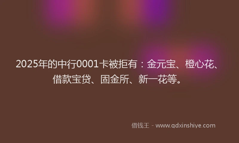 2025年的中行0001卡被拒有：金元宝、橙心花、借款宝贷、固金所、新一花等。