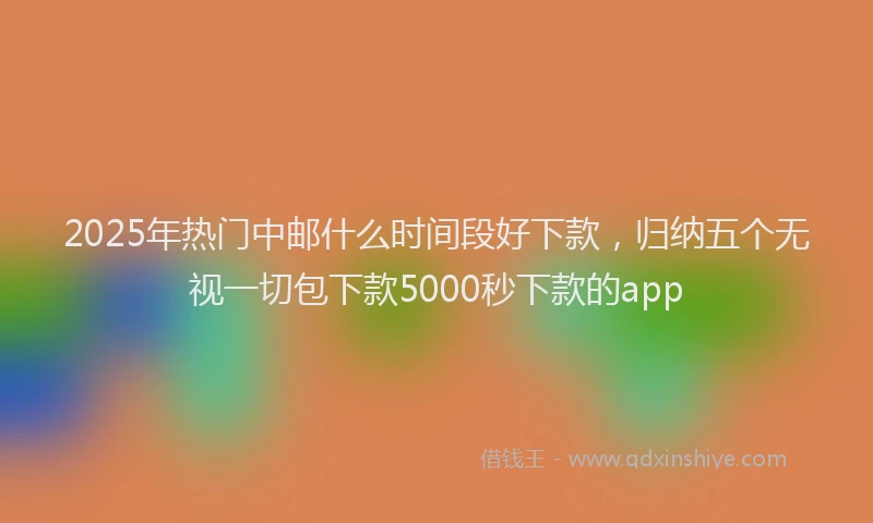 2025年热门中邮什么时间段好下款，归纳五个无视一切包下款5000秒下款的app