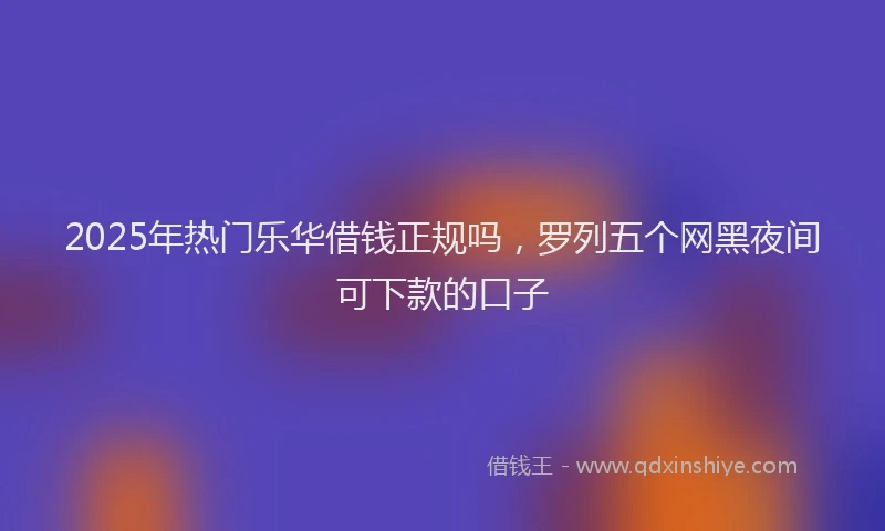 2025年热门乐华借钱正规吗，罗列五个网黑夜间可下款的口子