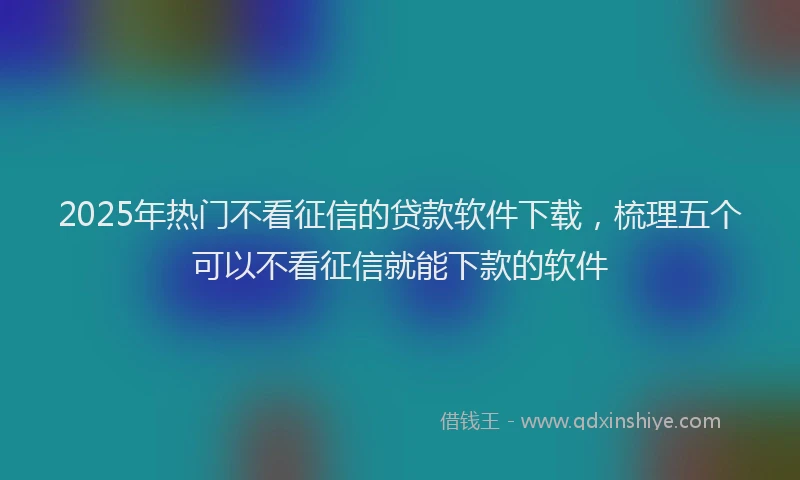 2025年热门不看征信的贷款软件下载，梳理五个可以不看征信就能下款的软件