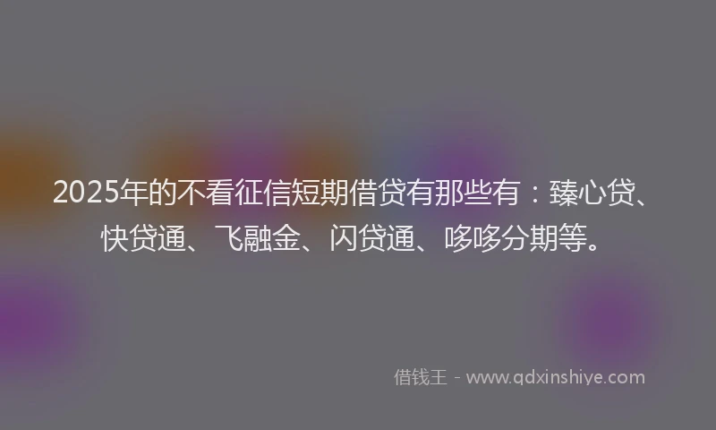 2025年的不看征信短期借贷有那些有：臻心贷、快贷通、飞融金、闪贷通、哆哆分期等。
