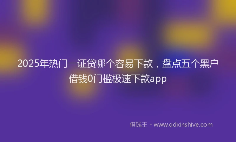 2025年热门一证贷哪个容易下款，盘点五个黑户借钱0门槛极速下款app