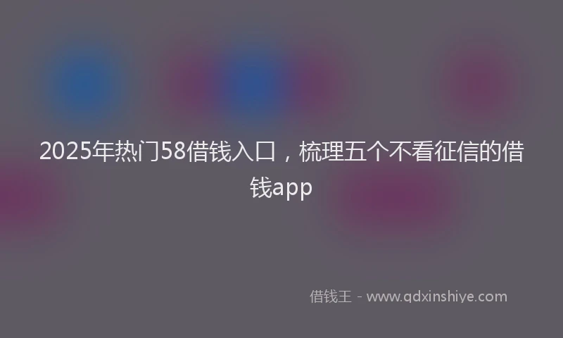 2025年热门58借钱入口，梳理五个不看征信的借钱app