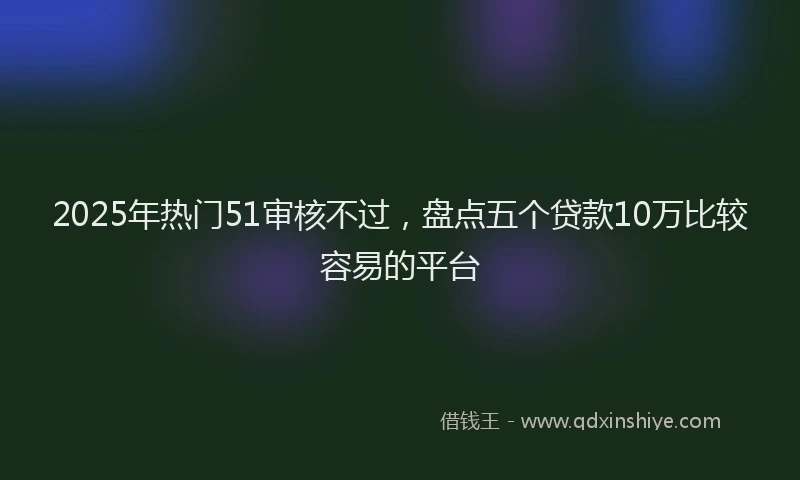 2025年热门51审核不过，盘点五个贷款10万比较容易的平台