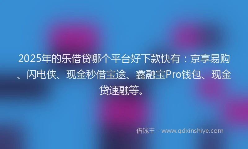 2025年的乐借贷哪个平台好下款快有：京享易购、闪电侠、现金秒借宝途、鑫融宝Pro钱包、现金贷速融等。