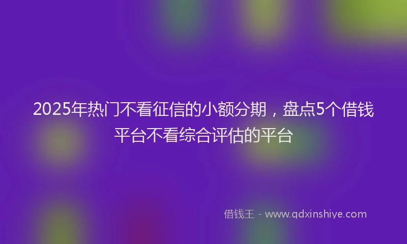 2025年热门不看征信的小额分期，盘点5个借钱平台不看综合评估的平台
