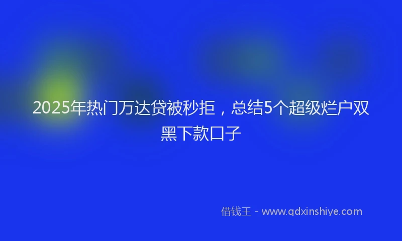 2025年热门万达贷被秒拒，总结5个超级烂户双黑下款口子
