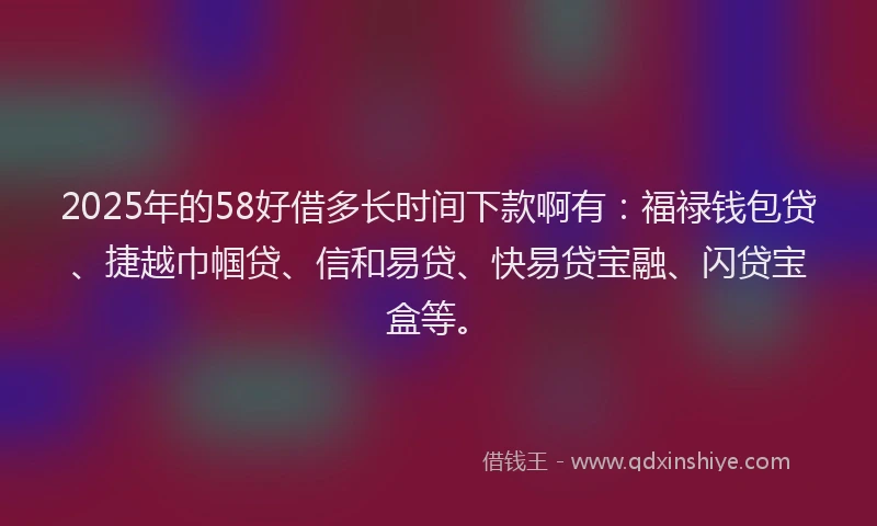 2025年的58好借多长时间下款啊有：福禄钱包贷、捷越巾帼贷、信和易贷、快易贷宝融、闪贷宝盒等。