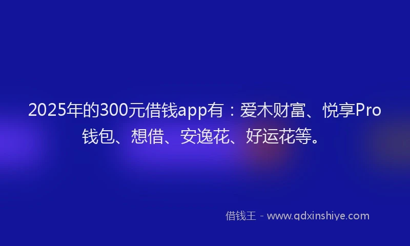 2025年的300元借钱app有：爱木财富、悦享Pro钱包、想借、安逸花、好运花等。