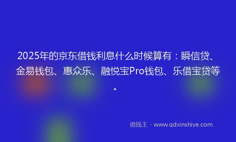 2025年的京东借钱利息什么时候算有：瞬信贷、金易钱包、惠众乐、融悦宝Pro钱包、乐借宝贷等。