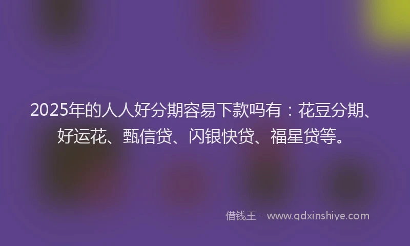 2025年的人人好分期容易下款吗有：花豆分期、好运花、甄信贷、闪银快贷、福星贷等。