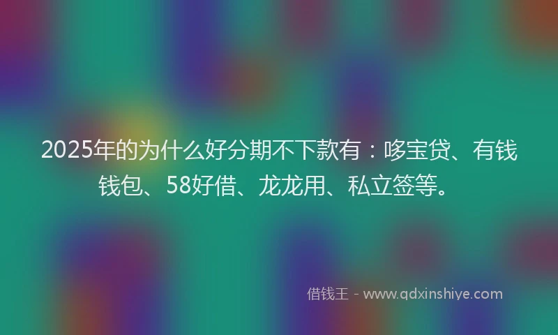2025年的为什么好分期不下款有：哆宝贷、有钱钱包、58好借、龙龙用、私立签等。