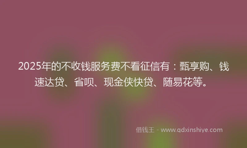 2025年的不收钱服务费不看征信有：甄享购、钱速达贷、省呗、现金侠快贷、随易花等。
