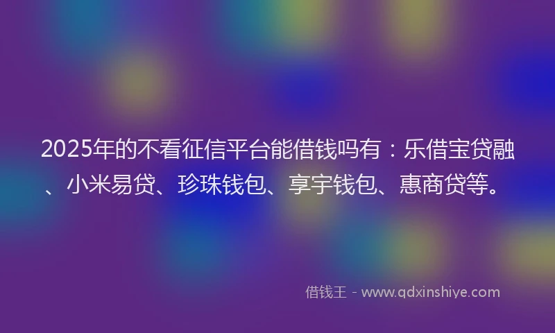 2025年的不看征信平台能借钱吗有：乐借宝贷融、小米易贷、珍珠钱包、享宇钱包、惠商贷等。